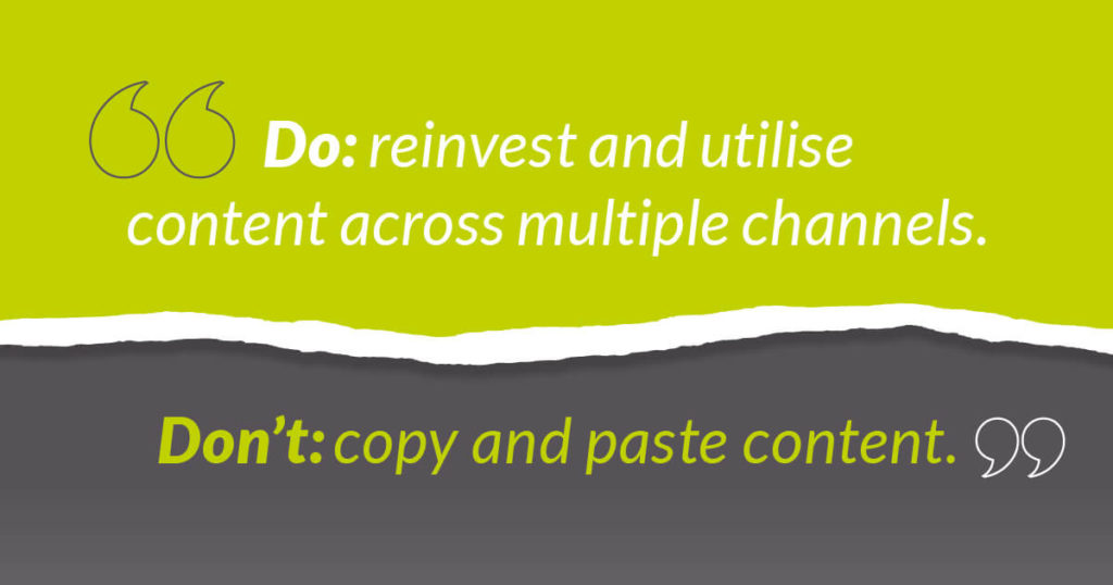 Do: reinvest and utilise content across multiple channels.
Don’t: copy & paste content.